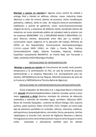 Montaje y puesta en marcha(en algunos casos control de calidad y
entrega final a cliente) en edificios, oficinas, naves, industrias (salas
eléctricas y salas de control, plantas de proceso), sector naval(buques
petroleros, cableros, tanto en salas de máquina como en acomodación-
habilitación y puente de gobierno), sector comunicaciones(montaje
integral de torres y estaciones de telefonía móvil), alumbrado (dentro de
industrias así como alumbrado público de calzadas) todo lo anterior con
las empresas MONCOBRA S.A. y SEGURIDAD NAVAL E INDUSTRIAL S.A.
para diversos clientes, destacando entre ellos por su entidad y
consecuente mayor exigencia en la ejecución del trabajo; Refinería de
CEPSA en San Roque(Cádiz), Construcciones Aeronáuticas(antigua
C.A.S.A.—actual EADS CASA.) en Cádiz y Puerto Real, Centros
Comerciales(Corte Inglés, Galerías Preciados, Hiperca), Astilleros
Españoles—actualmente NAVANTIA- en Puerto Real, San Fernando y
Cádiz, cementera HOLCIM(antigua Hisalba).
INSTALACIONES DE INSTRUMENTACIÓN
Montaje y puesta en marcha de transmisores de caudal, nivel, presión,
temperatura y la centralización en PLC, en sala de control de proceso
perteneciendo a la empresa Moncobra S.A. principalmente para los
clientes: CEPSA(Refinería de San Roque), HOLCIM (cementera de Jerez de
la Frontera) y ENDESA(Central Térmica Bahía de Algeciras).
INSTALACIONES DE CONTRAINCENDIOS/SEGURIDAD/INTRUSIÓN:
Como trabajador de Moncobra S.A. y Seguridad Naval e Industrial
S.A. ejecuté directamente(electricidad y tuberías roscadas acero) y otras
veces supervisé y dirigí diversos montajes de sistemas de detección
automática y extinción de incendios (agua, sprinklers –difusores-,BIES-
Bocas de Incendio Equipadas-, sistemas de diluvio Deluge, CO2, espuma
química, polvo químico, Halon 1211/1301, Fe13, Inergen, así como todo
tipo de extintores portátiles) en viviendas, oficinas, industrias, astilleros,
petroquímicas y buques(petroleros, mercantes, ferrys, pesqueros, lanchas
rápidas(para la Guardia Civil, Servicio de Vigilancia Aduanera y Marina
Portuguesa) asícomo otras embarcaciones mayores tanto de guerra como
civiles nacionales y extranjeras) también para los clientes
 