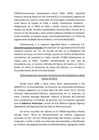 CASA(Construcciones Aeronáuticas—actual EADS CASA), Navantia(
Empresa Nacional Bazán en San Fernando),C.L.H.(Compañía Logística de
Hidrocarburos), Centros comerciales El Corte Inglés, entidades bancarias
como Banco de España en Cádiz y Sevilla, Instalaciones Hoteleras ,
Delegaciones de la ONCE en Cádiz y Sevilla, Centros de SAS(Servicio
Andaluz de Salud), Armada Española(Base Naval de Rota, Arsenal de La
Carraca en San Fernando y otros centros militares).También la instalación
contra incendios en tanques de gas natural pertenecientes a la Planta de
Cogeneración de Delphi-General Motors- en Puerto Real(Cádiz).
Perteneciendo a la empresa Seguridad Naval e Industrial S.A.
ejecucióny puestaen marcha de instalación de seguridad contra intrusión
mediante cámaras de T.V. de circuito cerrado en la Delegación del
Gobierno en Ceuta, así como montaje y puesta en marcha de detectores
volumétricos de presencia en Hotel Islantilla 4*(400 habitaciones) en
Huelva para la ONCE. También mantenimiento de este tipo de
instalaciones p.ej. el sistema antirrobo del Banco de España en Cádiz y
Sevilla así como en almacenes de armas del Ejército y La Armada en
Acuartelamientos de San Fernando (Cádiz).
RESPONSABLEDEL ALMACÉN DE RESIDUOS PELIGROSOSEN LA BASE
NAVAL DE ROTA
Desde Enero 2006 y hasta Enero 2015, perteneciendo a FCC
AMBITO S.A. he desempeñado las funciones de responsable del almacén
de residuos peligrosos en la Base Naval de Rota como “O.S.T.-On-Site
Technical Representative”(Técnico representante de mi empresa) así
como “Contract Manager Alternate” (Alterno al Director del Contrato)
para cumplimentar el Contrato de Servicios que mi empresa ejecutaba
para el Gobierno Americano a través de DLA (Defense Logistics Agency)
dependiente del Departamento de Defensa Norteamericano.
De forma resumida mis labores en el “HWSA-Hazardous Wastes
Storage Area-” (Área de almacenamiento de residuos peligrosos)
consistían en fijar cita con cliente (generador del residuo), aprobar tras
inspección y recibir si están correctamente documentados e identificados
los residuos, descargarlos(usando carretilla elevadora), segregarlos, darles
 