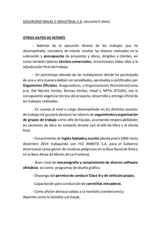 SEGURIDAD NAVAL E INDUSTRIAL S.A. (durante 9 años).
OTROS DATOS DE INTERÉS
- Además de la ejecución directa de los trabajos que he
desempeñado, considero de interés resaltar las labores realizadas en la
valoración y presupuesto de proyectos y obras, dirigidas a clientes, así
como también labores técnico-comerciales, encaminadas todas ellas a la
adjudicación final del trabajo.
- Un porcentaje elevado de las instalaciones donde he participado
de una u otra manera debían ser acreditadas, aprobadas o certificadas por
Organismos Oficiales, Aseguradoras u Organizaciones Normativas(como
p.ej. Det Norske Veritas, Boreau Veritas, Lloyd`s, NFPA, ATISAE), con la
consiguiente exigencia técnica del proyecto, desarrollo y entrega oficial de
los trabajos realizados.
- En cuanto al nivel o cargo desempeñado en los distintos puestos
de trabajo me gustaría destacar las labores de seguimientoy organización
de grupos de trabajo como Jefe de Equipo, asumiendo responsabilidades
en secciones de obra en contacto directo con el Jefe de Obra y el cliente
final.
- Conocimiento de inglés habladoy escrito (desdeenero 2006 hasta
diciembre 2014 trabajando con FCC AMBITO S.A. para el Gobierno
Americano) como gestor de residuos peligrosos en la Base Naval de Rota y
en la Base Aérea de Morón de La Frontera).
- Buen nivel de mecanografía y conocimiento de diverso software
ofimático así como programas de diseño gráfico.
- Dispongo del permiso de conducir Clase B y de vehículo propio.
-Capacitación para conducción de carretillas elevadoras.
- Como afición destaco salidas a la montaña (senderismo) y
deportes como la bicicleta y el kayak.
 