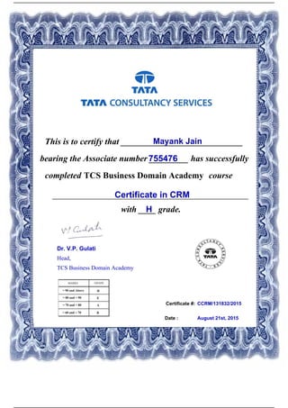 Certificate #:
This is to certify that ____________________________Mayank Jain
755476bearing the Associate number _________ has successfully
completed TCS Business Domain Academy course
Certificate in CRM_____________________________________________
with ____ grade.H
CCRM/131832/2015
Date : August 21st, 2015
Dr. V.P. Gulati
Head,
TCS Business Domain Academy
Powered by TCPDF (www.tcpdf.org)
 