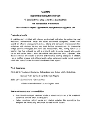 RESUME
DEBORAH DOMOKUMA SAMPSON
15 Bendick Street Okopoama Brass Bayelsa State
Tel: 08072869163, 07063009502
Email: deborahsampson7@gmail.com; debbysampson23@yahoo.com
Professional profile
A multi-talented individual with diverse professional inclination. An outstanding and
resourceful administrative officer with sound educational background. Proven track
record on effective management abilities. Strong and persuasive interpersonal skills
embedded with strategic thinking and team building competencies. An dispensable
bridge between employees, the public and management. Also, having worked as a
teacher, has thus endowed me with a profound ability to easily connect with people,
inspire and mentor them to learn and achieve their potentials. Most colleagues' have
described me as an educator of creative and innovative teaching strategies. In addition,
I am a certified onshore and offshore health, safety and environmental trained personal
certificated by HSE Akure Business School Ondo State Nigeria.
Work Experience
2014 - 2015: Teacher at Omoiumou College Irese-Ijare Ifedore L.G.A, Ondo State.
National Youth Service Corp Ondo State Nigeria
2006 - 2014: Administrative / Clerical officer
Brass Local Government Council Bayelsa State.
Key Achievements and responsibilities
 Execution of strategies based on results of research conducted in the school and
classroom and with fellow teaching staff.
 Helps coordinate school events and student activities like educational tour
Respects the individuality and unique abilities of each student
 