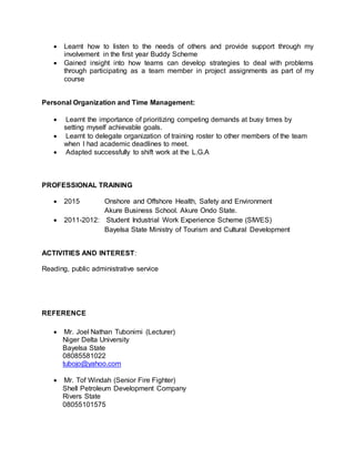  Learnt how to listen to the needs of others and provide support through my
involvement in the first year Buddy Scheme
 Gained insight into how teams can develop strategies to deal with problems
through participating as a team member in project assignments as part of my
course
Personal Organization and Time Management:
 Learnt the importance of prioritizing competing demands at busy times by
setting myself achievable goals.
 Learnt to delegate organization of training roster to other members of the team
when I had academic deadlines to meet.
 Adapted successfully to shift work at the L.G.A
PROFESSIONAL TRAINING
 2015 Onshore and Offshore Health, Safety and Environment
Akure Business School. Akure Ondo State.
 2011-2012: Student Industrial Work Experience Scheme (SIWES)
Bayelsa State Ministry of Tourism and Cultural Development
ACTIVITIES AND INTEREST:
Reading, public administrative service
REFERENCE
 Mr. Joel Nathan Tubonimi (Lecturer)
Niger Delta University
Bayelsa State
08085581022
tubojo@yahoo.com
 Mr. Tof Windah (Senior Fire Fighter)
Shell Petroleum Development Company
Rivers State
08055101575
 