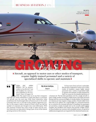 Issue 1 • 2011 • SP’S • 17
Business Aviation / Jets
GROWINGF a s t
“
I
ndia Inc. adds
wings to its dreams,
rushes to buy Biz Jets” was
the headline of a news re-
port published in the Eco-
nomic Times of August 18,
2010. The report went on to say that companies
and high net worth individuals in India had plans to purchase
157 aircraft over the next year. With these inductions, India
would have the fourth largest fleet of business jets in the world.
Currently, there are 111 aircraft in this category registered in In-
dia. In this respect, India is ahead of China, which has half the
number of corporate jets though it has more billionaires. With
this, business aviation has come of age in India and the avia-
tion fraternity can take pride in being a part of one of the fastest
growing sectors in the country.
To have name, fame and aim is admirable.
But aircraft, as opposed to motor cars or other
modes of transport, require highly trained
personnel and a variety of specialised skills
to operate and maintain. Is India prepared for
that? Let us go into the detailed operations of
a business jet. The fact that operations even by a single aircraft re-
quire a large number of hands is widely known and easily perceived
during travel by commercial flights. In similar fashion, the operation
of a business jet also requires a large number of hands albeit lower
than that of an airliner. On a typical flight of a chartered business
jet, on arrival at the terminal and prior to boarding, the passengers
are served by a variety of people such as the security staff, baggage
handlers, the chauffeurs and caterers who provide in-flight snacks.
As these facilities are common with scheduled carriers, no special or
additional arrangements are required for the chartered business jet.
Aircraft, as opposed to motor cars or other modes of transport,
require highly trained personnel and a variety of
specialised skills to operate and maintain
By Arun Lohiya,
Jaipur
BiZ Jets:
India may soon have the
largest fleet of business jets   
   
 