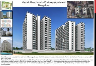 Klassik Benchmark-15 storey Apartment
Bangalore
Klassik Benchmark is located in the nodal point of Bannerghatta road which links to outer ring road and electronic city. The two identical East, West towers combines 240
flats of 2bhk, 3bhk.
The central festival plaza acts as a grand place for all dwelling units for community gathering and celebration. Klassik benchmark with double basement car parking enjoys
a vehicle free space for children to play and for elders to walk freely. With 85% open space of 3.3 acres it is flourished with tennis court, swimming pool, jogging track,
barbeque space, children's play area and state- of- the- art clubhouse. Designing an apartment is not just 'lifestyle change' but building a perception of well-knitted
community place.
 