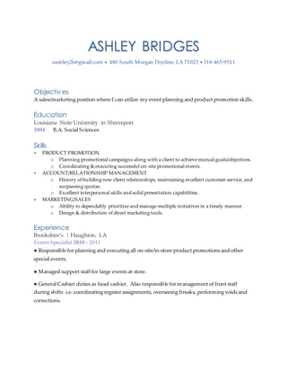 ASHLEY BRIDGES
oashley26@gmail.com  480 South Morgan Doyline, LA 71023  318-465-9511
Objectives
A sales/marketing position where I can utilize my event planning and product promotion skills.
Education
Louisiana State University in Shreveport
2004 B.A. Social Sciences
Skills
 PRODUCT PROMOTION
o Planning promotional campaigns along with a client to achieve mutual goals/objectives.
o Coordinating & executing successful on-site promotional events.
 ACCOUNT/RELATIONSHIP MANAGEMENT
o History of building new client relationships, maintaining excellent customer service, and
surpassing quotas.
o Excellent interpersonal skills and solid presentation capabilities.
 MARKETING/SALES
o Ability to dependably prioritize and manage multiple initiatives in a timely manner.
o Design & distribution of direct marketing tools.
Experience
Brookshire’s | Haughton, LA
Events Specialist 2010 – 2011
● Responsible for planning and executing all on-site/in-store product promotions and other
special events.
● Managed support staff for large events at store.
● General Cashier duties as head cashier. Also responsible for management of front staff
during shifts .i.e. coordinating register assignments, overseeing breaks, performing voids and
corrections.
 