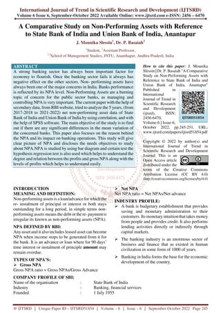 International Journal of Trend in Scientific Research and Development (IJTSRD)
Volume 6 Issue 6, September-October 2022 Available Online: www.ijtsrd.com e-ISSN: 2456 – 6470
@ IJTSRD | Unique Paper ID – IJTSRD51854 | Volume – 6 | Issue – 6 | September-October 2022 Page 245
A Comparative Study on Non-Performing Assets with Reference
to State Bank of India and Union Bank of India, Anantapur
J. Mounika Slessin1
, Dr. P. Basaiah2
1
Student, 2
Assistant Professor,
1,2
School of Management Studies, JNTU, Ananthapur, Andhra Pradesh, India
ABSTRACT
A strong banking sector has always been important factor for
economy to flourish. Once the banking sector fails it always has
negative effect on the other sectors. Non- performing assets have
always been one of the major concerns in India. Banks performance
is reflected by its NPA level. Non-Performing Assets are a burning
topic of concern for the public sector banks, as managing and
controlling NPA is very important. The current paper with the help of
secondary data, from RBI website, tried to analyze the 5 years, (from
2017-2018 to 2021-2022) net non-performing asset data of State
Bank of India and Union Bank of India by using correlation, and with
the help of SPSS software. The main objective of the study is to find
out if there are any significant differences in the mean variation of
the concerned banks. This paper also focuses on the reason behind
the NPA and its impact on banking operations. This study will give
clear picture of NPA and discloses the needs objectives to study
about NPA.NPA is studied by using bar diagram and certain test the
hypothesis regression test is also used which helps to understand the
degree and relation between the profits and gross NPA along with the
levels of profits which helps to understand easily.
How to cite this paper: J. Mounika
Slessin | Dr. P. Basaiah "A Comparative
Study on Non-Performing Assets with
Reference to State Bank of India and
Union Bank of India, Anantapur"
Published in
International
Journal of Trend in
Scientific Research
and Development
(ijtsrd), ISSN:
2456-6470,
Volume-6 | Issue-6,
October 2022, pp.245-251, URL:
www.ijtsrd.com/papers/ijtsrd51854.pdf
Copyright © 2022 by author(s) and
International Journal of Trend in
Scientific Research and Development
Journal. This is an
Open Access article
distributed under the
terms of the Creative Commons
Attribution License (CC BY 4.0)
(http://creativecommons.org/licenses/by/4.0)
INTRODUCTION
MEANING AND DEFINITION:
Non-performing assets is a loan/advance for which the
re- instalment of principal or interest or both stays
outstanding for a long period, in simple terms non-
performing assets means the debt or the re- payment is
irregular its known as non-performing assets (NPA).
NPA DEFINED BY RBI:
Any asset and it also includes leased asset can become
NPA when income stops to be generated from it for
the bank. It is an advance or loan where for 90 days’
time interest or instalment of principle amount may
remain overdue.
TYPES OF NPA’S:
Gross NPA
Gross NPA ratio = Gross NPAs/Gross Advance
Net NPA
Net NPA ratio = Net NPAs/Net advance
INDUSTRY PROFILE:
A bank is budgetary establishment that provides
saving and monetary administration to their
customers. Its monetaryintuition that takes money
from people and provides credit. It also performs
lending activities directly or indirectly through
capital markets.
The banking industry is an enormous sector of
business and finance that as existed in human
civilization in some form of 1000 of years.
Banking in India forms the base for the economic
development of the country.
COMPANY FROFILE OF SBI:
Name of the organisation : State Bank of India
Industry : Banking, financial services
Founded : 1 July 1955
IJTSRD51854
 