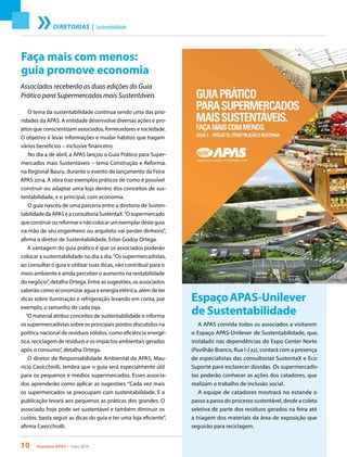 10 Acontece APAS • maio 2014
DIRETORIAS | Sustentabilidade
Faça mais com menos:
guia promove economia
Associados receberão as duas edições do Guia
Prático para Supermercados mais Sustentáveis
O tema da sustentabilidade continua sendo uma das prio-
ridades da APAS. A entidade desenvolve diversas ações e pro-
jetos que conscientizam associados, fornecedores e sociedade.
O objetivo é levar informações e mudar hábitos que tragam
vários benefícios – inclusive financeiro.
No dia 4 de abril, a APAS lançou o Guia Prático para Super-
mercados mais Sustentáveis – tema Construção e Reforma,
na Regional Bauru, durante o evento de lançamento da Feira
APAS 2014. A obra traz exemplos práticos de como é possível
construir ou adaptar uma loja dentro dos conceitos de sus-
tentabilidade, e o principal, com economia.
O guia nasceu de uma parceria entre a diretoria de Susten-
tabilidade da APAS e a consultoria SustentaX.“O supermercado
queconstruiroureformarenãocolocarumexemplardesteguia
na mão de seu engenheiro ou arquiteto vai perder dinheiro”,
afirma o diretor de Sustentabilidade, Erlon Godoy Ortega.
A vantagem do guia prático é que os associados poderão
colocar a sustentabilidade no dia a dia.“Os supermercadistas,
ao consultar o guia e utilizar suas dicas, vão contribuir para o
meio ambiente e ainda perceber o aumento na rentabilidade
do negócio”, detalha Ortega. Entre as sugestões, os associados
saberão como economizar água e energia elétrica, além de ter
dicas sobre iluminação e refrigeração levando em conta, por
exemplo, o tamanho de cada loja.
“O material atribui conceitos de sustentabilidade e informa
os supermercadistas sobre os principais pontos discutidos na
política nacional de resíduos sólidos, como eficiência energé-
tica, reciclagem de resíduos e os impactos ambientais gerados
após o consumo”, detalha Ortega.
O diretor de Responsabilidade Ambiental da APAS, Mau-
rício Cavicchiolli, lembra que o guia será especialmente útil
para os pequenos e médios supermercados. Esses associa-
dos aprenderão como aplicar as sugestões. “Cada vez mais
os supermercados se preocupam com sustentabilidade. E a
publicação levará aos pequenos as práticas dos grandes. O
associado hoje pode ser sustentável e também diminuir os
custos: basta seguir as dicas do guia e ter uma loja eficiente”,
afirma Cavicchiolli.
EspaçoAPAS-Unilever
de Sustentabilidade
A APAS convida todos os associados a visitarem
o Espaço APAS-Unilever de Sustentabilidade, que,
instalado nas dependências do Expo Center Norte
(Pavilhão Branco, Rua I-J 22), contará com a presença
de especialistas das consultorias SustentaX e Eco
Suporte para esclarecer dúvidas. Os supermercadis-
tas poderão conhecer as ações dos catadores, que
realizam o trabalho de inclusão social.
A equipe de catadores mostrará no estande o
passo a passo do processo sustentável, desde a coleta
seletiva de parte dos resíduos gerados na feira até
a triagem dos materiais da área de exposição que
seguirão para reciclagem.
 