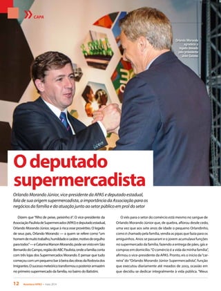 12 Acontece APAS • maio 2014
Odeputado
supermercadista
Orlando Morando Júnior, vice-presidente da APAS e deputado estadual,
fala de sua origem supermercadista, a importância da Associação para os
negócios da família e da atuação junto ao setor público em prol do setor
CAPA
Orlando Morando
agradece o
legado deixado
pelo presidente
João Galassi
Dizem que“filho de peixe, peixinho é”. O vice-presidente da
AssociaçãoPaulistadeSupermercados(APAS)edeputadoestadual,
Orlando Morando Júnior, segue à risca esse provérbio. O legado
de seus pais, Orlando Morando — a quem se refere como“um
homemdemuitotrabalho,humildadeecaráter,motivodeorgulho
paratodos”—eCatarinaMarsonMorando,podeservistoemSão
BernardodoCampo,regiãodoABCPaulista,ondeafamíliaconta
com três lojas dos Supermercados Morando. E pensar que tudo
começoucomumpequenobaràbeiradasobrasdaRodoviados
Imigrantes.Osucessometeóricotransformouoposteriorarmazém
no primeiro supermercado da família, no bairro do Batistini.
O viés para o setor do comércio está mesmo no sangue de
Orlando Morando Júnior que, de quebra, aflorou desde cedo,
uma vez que aos sete anos de idade o pequeno Orlandinho,
como é chamado pela família, vendia as pipas que fazia para os
amiguinhos. Anos se passaram e o jovem acumulava funções
no supermercado da família, fazendo a entrega de pães, gás e
compras em domicílio.“O comércio é a vida da minha família”,
afirmou o vice-presidente da APAS. Pronto, eis o início da“car-
reira”do“Orlando Morando Júnior Supermercadista”, função
que executou diariamente até meados de 2003, ocasião em
que decidiu se dedicar integralmente à vida pública. “Meus
 