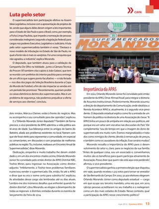 maio 2014 • Acontece APAS 13
CAPA
dois irmãos, Márcia e Deiner, estão à frente do negócio. Mas
eu acompanho e sou consultado para dar opiniões”, explicou.
E o“Orlando Morando Júnior deputado”? Também de forma
precoce, o vice-presidente da APAS adentrou a vida política aos
18 anos de idade. Sua liderança entre os amigos do bairro do
Batistini, aliada aos problemas existentes no local, fizeram com
que ele fosse eleito para representar a comunidade, em especial
os comerciantes, em discussões e com propostas de melhorias
públicasnaregião.“Eu,inclusive,realizavaumEncontroAnualde
Supermercadistas”, disse Morando.
Dedicação, empenho e muito trabalho lhe deram visibili-
dade e, em um dos encontros citados acima, Orlando Morando
Júnior foi convidado pelo então diretor da APAS Distrital ABC,
Toshio Minei, para ingressar na Associação como diretor-
-adjunto. “Infelizmente, o Toshio teve problemas familiares
e precisou vender o supermercado. Ele, então, foi até a APAS
e disse que eu era o nome certo para substituí-lo”, explicou.
As atividades desse cargo são lembradas até os dias atuais.
“Lembro-me dos inúmeros desafios que enfrentei quando fui
diretor distrital”, citou Morando, ao elogiar o desempenho de
todas as regionais e distritais visitadas durante os eventos de
lançamento da Feira de 2014.
“O comércio é a vida da
minha família”, afirma
o supermercadista
Orlando Morando
ImportânciadaAPAS
Em 2002, Orlando Morando Júnior foi convidado pelo então
presidentedaAPAS,OmarAhmadAssaf,paraintegraradiretoria
de Assuntos Institucionais. Posteriormente, Morando assumiu
a direção do departamento de Comunicação, onde idealizou a
Revista Acontece APAS e, atualmente, é o segundo vice-presi-
dente. O deputado estadual explica como foi a entrada de um
homem da política na diretoria de uma Associação de classe.“A
APAS tinha um pouco de antipatia em relação aos políticos, até
porque era um setor sem voz ativa nas discussões do País”. Ele
complementa:“sou do tempo em que a imagem do dono de
supermercado era muito ruim. Éramos marginalizados e trata-
dos como inimigos do cliente, devido à remarcação de preços,
etambémcomooscausadoresdainflação.Essecenáriomudou”.
Morando ressalta a importância da APAS para o desen-
volvimento do setor e, claro, para os negócios da sua família.
“Antes de qualquer coisa, sou um associado e, convenhamos,
muitos são os benefícios para quem participa ativamente da
Associação. Posso dizer que quem não está aqui está perdendo”,
afirmou o vice-presidente.
O supermercadista ganhou a primeira eleição que disputou,
em 1996, quando recebeu 1.523 votos para tornar-se vereador
de São Bernardo do Campo. Em 2002, 50.400 eleitores elegeram
Orlando Morando Júnior como deputado estadual — cargo
em que ocupa seu terceiro mandato, uma vez que, em 2010,
138.630 pessoas acreditaram no seu trabalho e o reelegeram
como um dos mais votados do Estado. Nesse contexto, qual
a participação da APAS nesse crescimento político?
Luta pelo setor
O supermercadista tem participação efetiva na Assem-
bleiaLegislativa,inclusivecomaapresentaçãodeprojetosde
lei,sendoquealgunsdelesderamorigemaleisimportantes
paraoEstadodeSãoPauloeparaoBrasil,como,porexemplo,
aFichaLimpaPaulista,queimpedeanomeaçãodepessoas
consideradasinelegíveis(segundoalegislaçãofederal)para
cargosnospoderesExecutivo,LegislativoeJudiciário.Aluta
pelo setor supermercadista também é voraz. “Destaco o
novo modelo de tributação no Estado de São de Paulo, no
qualafontenãoémaisosvarejistas.Foiumaconquistaque
não agradou a indústria”, explica Morando.
O deputado, que também atuou para a validação da
Campanha De Olho na Validade , junto a Câmara Técnica
do Procon-SP, também cita o apoio à João Galassi, que tem
se reunido com prefeitos do interior paulista para a entrega
de um ofício que sugere ponto facultativo — e não feriado
— nos dias dos jogos da Seleção Brasileira durante a Copa
do Mundo de Futebol, a fim de não impactar as vendas em
um período tão promissor.“Recentemente, queriam proibir
os caixas eletrônicos dentro dos supermercados. Mas é um
problema de segurança, não podemos prejudicar a oferta
de serviços aos clientes”, concluiu.
 
