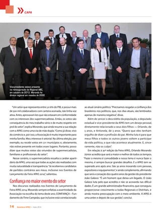 14 Acontece APAS • maio 2014
CAPA
“Um setor que representa entre 5 e 6% do PIB, e possui mais
de 500 mil colaboradores com carteira assinada, não tinha voz
ativa.Antes,aprovavamleisquenãoestavamemconformidade
com os interesses dos supermercadistas. Então, os votos são
consequência do meu trabalho sério e de muito respeito em
prol do setor”, explica Morando, que ainda resume a sua relação
com a APAS como uma via de mão dupla.“Como já disse, vivo
do comércio e, por isso, a Associação é muito importante para
minha família. Meu interesse é setorial. Na última eleição, por
exemplo, eu recebi votos em 511 municípios e, obviamente,
não estive presente em todos esses lugares. Portanto, posso
dizer que muitos votos são oriundos de supermercadistas,
familiares e profissionais do setor”.
Nesse cenário, o supermercadista ressalta o caráter aparti-
dário da APAS, uma vez que todas as ações são realizadas com
muita naturalidade e transparência.“Já recebemos candidatos
de partidos contrários aos meus, inclusive nos Eventos de
Lançamento da Feira APAS 2014”, salientou.
Confiançanomaioreventodosetor
Nos discursos realizados nos Eventos de Lançamento da
Feira APAS 2014, Morando sempre enfatiza a assertividade da
Associação na escolha do tema deste ano, CONFIANÇA – Fun-
damento doTime Campeão, que inclusive está correlacionado
ao atual cenário político.“Precisamos resgatar a confiança dos
brasileiros nos políticos, que, nos dias atuais, são lembrados
apenas de maneira negativa”, disse.
Além de vencer o descrédito da população, o deputado
estadual e vice-presidente da APAS tem um desejo pessoal,
diretamente relacionado a seus dois filhos — Orlando, de
5 anos, e Antonela, de 3 anos. “Quero que eles tenham
orgulho de dizer a profissão do pai. Minha luta é para que
meus filhos e todos os outros jovens voltem a participar
da vida política, o que não acontece atualmente. E, since-
ramente, não os culpo”.
Em relação à 30ª edição da Feira APAS, Orlando Morando
Júnior acredita que será a maior e melhor de todos os tempos.
“Fazer o mesmo é comodidade e nosso lema é nunca fazer o
mesmo, é sempre buscar grandes desafios. E a APAS tem se
superado ano após ano. São 30 anos inovando com pessoas,
expositores e equipamentos”, e ainda complementa, afirmando
que será a coroação dos quatro anos da gestão do presidente
João Galassi. “É um homem que deixa um legado. O João
Galassi luta pelo que acredita e não se acovarda nas dificul-
dades. É um grande administrador financeiro, que conseguiu
proporcionar crescimento a todas Regionais e Distritais, e
ainda mostra preocupação com o meio ambiente. A APAS é
uma antes e depois de sua gestão”, conclui.
Vice-presidente esteve presente
na reinauguração da Regional ABC,
em outubro de 2013. Morando foi
diretor regional em meados de 2000
 