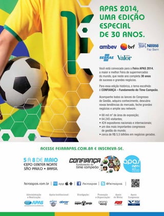 maio 2014 • Acontece APAS 15
Você está convocado para a Feira APAS 2014,
a maior e melhor Feira de supermercados
do mundo, que neste ano completa 30 anos
de sucesso e grandes negócios.
Para essa edição histórica, o tema escolhido
é CONFIANÇA – Fundamento do Time Campeão.
Acompanhe todos os lances do Congresso
de Gestão, adquira conhecimento, descubra
novas tendências do mercado, feche grandes
negócios e amplie seu network:
• 68 mil m2
de área de exposição;
• 64.245 visitantes;
• 424 expositores nacionais e internacionais;
• um dos mais importantes congressos
de gestão do mundo;
• cerca de R$ 5,5 bilhões em negócios gerados.
 