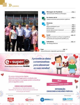 2 Acontece APAS • maio 2014
SUMÁRIO
Mensagem do Presidente ................................... pág. 3
#penaestrada #APAS2014 #Feiraapas
Capa ........................................................................ pág. 12
OrlandoMorando:odeputadosupermercadista
Indicadores .................................................................... pág. 22
Por Rodrigo Mariano
Diretorias
T&D ............................................................................................... pág. 5
Responsabilidade Social ................................................ pág. 6
Administração ...................................................................... pág. 8
Gestão Operacional e Comercial .............................. pág. 9
Sustentabilidade ................................................................ pág. 10
Por dentro da lei ......................................................... pág. 4
Espaços exclusivos para produtos orgânicos
Social .................................................................................. pág. 18
Regionais mostram sua força e competência
nos Eventos de Lançamento da APAS 2014
 