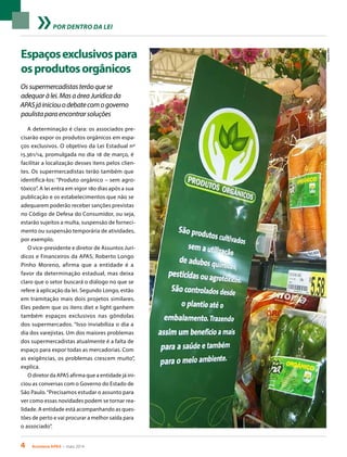 4 Acontece APAS • maio 2014
POR DENTRO DA LEI
Espaçosexclusivospara
osprodutosorgânicos
Ossupermercadistasterãoquese
adequaràlei.MasaáreaJurídicada
APASjáiniciouodebatecomogoverno
paulistaparaencontrarsoluções
A determinação é clara: os associados pre-
cisarão expor os produtos orgânicos em espa-
ços exclusivos. O objetivo da Lei Estadual nº
15.361/14, promulgada no dia 18 de março, é
facilitar a localização desses itens pelos clien-
tes. Os supermercadistas terão também que
identificá-los: “Produto orgânico – sem agro-
tóxico”. A lei entra em vigor 180 dias após a sua
publicação e os estabelecimentos que não se
adequarem poderão receber sanções previstas
no Código de Defesa do Consumidor, ou seja,
estarão sujeitos a multa, suspensão de forneci-
mento ou suspensão temporária de atividades,
por exemplo.
O vice-presidente e diretor de Assuntos Jurí-
dicos e Financeiros da APAS, Roberto Longo
Pinho Moreno, afirma que a entidade é a
favor da determinação estadual, mas deixa
claro que o setor buscará o diálogo no que se
refere à aplicação da lei. Segundo Longo, estão
em tramitação mais dois projetos similares.
Eles pedem que os itens diet e light ganhem
também espaços exclusivos nas gôndolas
dos supermercados. “Isso inviabiliza o dia a
dia dos varejistas. Um dos maiores problemas
dos supermercadistas atualmente é a falta de
espaço para expor todas as mercadorias. Com
as exigências, os problemas crescem muito”,
explica.
O diretor da APAS afirma que a entidade já ini-
ciou as conversas com o Governo do Estado de
São Paulo.“Precisamos estudar o assunto para
ver como essas novidades podem se tornar rea-
lidade. A entidade está acompanhando as ques-
tões de perto e vai procurar a melhor saída para
o associado”.
ArquivoAPAS
 