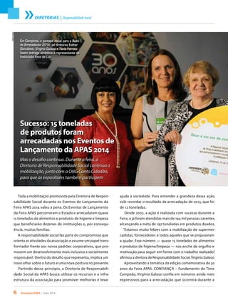 6 Acontece APAS • maio 2014
DIRETORIAS | ResponsabilidadeSocial
ElianeCunha
Sucesso: 15 toneladas
de produtos foram
arrecadadas nos Eventos de
Lançamento da APAS 2014
Mas o desafio continua. Durante a feira, a
Diretoria de Responsabilidade Social continua a
mobilização, junto com a ONG Canto Cidadão,
para que os expositores também participem
Toda a mobilização promovida pela Diretoria de Respon-
sabilidade Social durante os Eventos de Lançamento da
Feira APAS 2014 valeu a pena. Os Eventos de Lançamento
da Feira APAS percorreram o Estado e arrecadaram quase
15 toneladas de alimentos e produtos de higiene e limpeza
que beneficiarão dezenas de instituições e, por consequ-
ência, muitas famílias.
A responsabilidade social faz parte do compromisso que
orienta as atividades da associação e assume um papel trans-
formador frente aos novos padrões corporativos, que pro-
movem um desenvolvimento mais inclusivo e socialmente
responsável. Dentro do desafio que representa, implica um
novo olhar sobre o futuro e uma nova postura no presente.
Partindo desse princípio, a Diretoria de Responsabili-
dade Social da APAS busca utilizar os recursos e a infra-
estrutura da associação para promover melhorias e levar
Em Campinas, o pontapé inicial para a Ação
de Arrecadação 2014: as diretoras Esther
Gonçalves, Virgínia Galassi e Tânia Ferrato
fazem entrega simbólica à representante da
Instituição Foco de Luz
ajuda à sociedade. Para entender a grandeza dessa ação,
vale recordar o resultado da arrecadação de 2013, que foi
de 12 toneladas.
Desde 2002, a ação é realizada com sucesso durante a
Feira, e já foram atendidas mais de 194 mil pessoas carentes,
alcançando a meta de 192 toneladas em produtos doados.
“Estamos muito felizes com a mobilização de supermer-
cadistas, fornecedores e todos aqueles que se propuseram
a ajudar. Esse número — quase 15 toneladas de alimentos
e produtos de higiene/limpeza — nos enche de orgulho e
motivação para seguir em frente com o trabalho realizado”,
afirmou a diretora de Responsabilidade Social,Virgínia Galassi.
Aproveitando a temática da edição comemorativa de 30
anos da Feira APAS, CONFIANÇA – Fundamento do Time
Campeão, Virgínia Galassi confia em números ainda mais
expressivos para a arrecadação que ocorrerá durante a
 