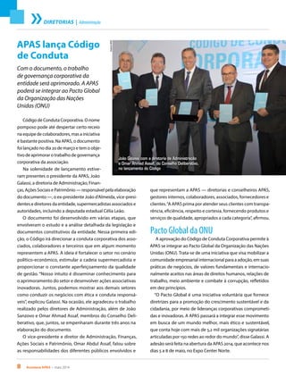 8 Acontece APAS • maio 2014
DIRETORIAS | Administração
APAS lança Código
de Conduta
Com o documento, o trabalho
de governança corporativa da
entidade será aprimorado. A APAS
poderá se integrar ao Pacto Global
da Organização das Nações
Unidas (ONU)
Código de Conduta Corporativa. O nome
pomposo pode até despertar certo receio
na equipe de colaboradores, mas a iniciativa
é bastante positiva. Na APAS, o documento
foi lançado no dia 20 de março e tem o obje-
tivo de aprimorar o trabalho de governança
corporativa da associação.
Na solenidade de lançamento estive-
ram presentes o presidente da APAS, João
Galassi, a diretoria de Administração, Finan-
ças, Ações Sociais e Patrimônio — responsável pela elaboração
do documento —, o ex-presidente João d’Almeida, vice-presi-
dentes e diretores da entidade, supermercadistas associados e
autoridades, incluindo a deputada estadual Célia Leão.
O documento foi desenvolvido em várias etapas, que
envolveram o estudo e a análise detalhada da legislação e
documentos constitutivos da entidade. Nessa primeira edi-
ção, o Código irá direcionar a conduta corporativa dos asso-
ciados, colaboradores e terceiros que em algum momento
representem a APAS. A ideia é fortalecer o setor no cenário
político-econômico, estimular a cadeia supermercadista e
proporcionar o constante aperfeiçoamento da qualidade
de gestão. “Nosso intuito é disseminar conhecimento para
o aprimoramento do setor e desenvolver ações associativas
inovadoras. Juntos, podemos mostrar aos demais setores
como conduzir os negócios com ética e conduta responsá-
veis”, explicou Galassi. Na ocasião, ele agradeceu o trabalho
realizado pelos diretores de Administração, além de João
Sanzovo e Omar Ahmad Assaf, membros do Conselho Deli-
berativo, que, juntos, se empenharam durante três anos na
elaboração do documento.
O vice-presidente e diretor de Administração, Finanças,
Ações Sociais e Patrimônio, Omar Abdul Assaf, falou sobre
as responsabilidades dos diferentes públicos envolvidos e
João Galassi com a diretoria de Administração
e Omar Ahmad Assaf, do Conselho Deliberativo,
no lançamento do Código
ArquivoAPAS
que representam a APAS — diretorias e conselheiros APAS,
gestores internos, colaboradores, associados, fornecedores e
clientes.“A APAS prima por atender seus clientes com transpa-
rência, eficiência, respeito e cortesia, fornecendo produtos e
serviços de qualidade, apropriados a cada categoria”, afirmou.
Pacto Global da ONU
A aprovação do Código de Conduta Corporativa permite à
APAS se integrar ao Pacto Global da Organização das Nações
Unidas (ONU). Trata-se de uma iniciativa que visa mobilizar a
comunidade empresarial internacional para a adoção, em suas
práticas de negócios, de valores fundamentais e internacio-
nalmente aceitos nas áreas de direitos humanos, relações de
trabalho, meio ambiente e combate à corrupção, refletidos
em dez princípios.
“O Pacto Global é uma iniciativa voluntária que fornece
diretrizes para a promoção do crescimento sustentável e da
cidadania, por meio de lideranças corporativas comprometi-
das e inovadoras. A APAS passará a integrar esse movimento
em busca de um mundo melhor, mais ético e sustentável,
que conta hoje com mais de 5,2 mil organizações signatárias
articuladas por 150 redes ao redor do mundo”, disse Galassi. A
adesão será feita na abertura da APAS 2014, que acontece nos
dias 5 a 8 de maio, no Expo Center Norte.
 
