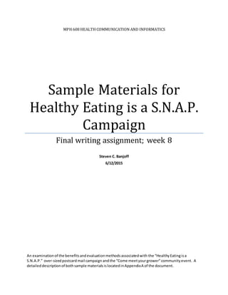 MPH 608 HEALTH COMMUNICATION AND INFORMATICS
Sample Materials for
Healthy Eating is a S.N.A.P.
Campaign
Final writing assignment; week 8
Steven C. Banjoff
6/12/2015
An examinationof the benefitsandevaluationmethodsassociatedwith the “HealthyEatingisa
S.N.A.P.” over-sizedpostcardmail campaign andthe “Come meetyourgrower”communityevent. A
detaileddescriptionof bothsample materialsislocatedinAppendixA of the document.
 