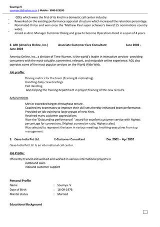 Soumya V
soumyav16@yahoo.co.in | Mobile - 9980-923200
CDEs which were the first of its kind in a domestic call center industry.
 Reworked on the existing performance appraisal structure which increased the retention percentage.
 Nominated thrice and won once the 'Mathew Paul super achiever's Award' (5 nominations country
wide).
 Joined as Asst. Manager Customer Dialog and grew to become Operations Head in a span of 4 years.
2. AOL (America Online, Inc.) Associate Customer Care Consultant June 2002 -
June 2003
America Online, Inc., a division of Time Warner, is the world's leader in interactive services--providing
consumers with the most valuable, convenient, relevant, and enjoyable online experience. AOL also
operates some of the most popular services on the World Wide Web.
Job profile:
Driving metrics for the team.(Training & motivating)
Handling daily crew briefings.
Call Handling.
Also helping the training department in project training of the new recruits.
Achievements
Met or exceeded targets throughout tenure.
Coached my teammates to improve their skill sets thereby enhanced team performance.
Provided on job training to large groups of new hires.
Received many customer appreciations
Won the ‘Outstanding performance! ‘ award for excellent customer service with highest
percentage for conversions. (Highest conversion ratio, Highest sales)
Was selected to represent the team in various meetings involving executives from top
management.
3. iSeva India Pvt Ltd. E-Customer Consultant Dec 2001 - Apr 2002
iSeva India Pvt Ltd. Is an international call center.
Job Profile:
Efficiently trained and worked and worked in various international projects in
outbound sales
inbound customer support
Personal Profile
Name : Soumya. V
Date of Birth : 16-09-1976
Marital status : Married
Educational Background
i .ex
 