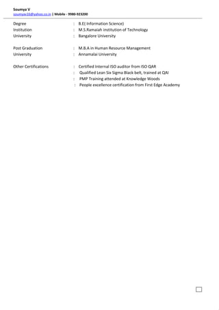 Soumya V
soumyav16@yahoo.co.in | Mobile - 9980-923200
Degree : B.E( Information Science)
Institution : M.S.Ramaiah institution of Technology
University : Bangalore University
Post Graduation : M.B.A in Human Resource Management
University : Annamalai University
Other Certifications : Certified Internal ISO auditor from ISO QAR
: Qualified Lean Six Sigma Black belt, trained at QAI
: PMP Training attended at Knowledge Woods
: People excellence certification from First Edge Academy
i .ex
 