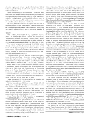6 • The Federal Lawyer • Jan/Feb 2014
admission requirements include a good understanding of federal
Indian law, plus knowledge of each tribe’s respective constitution,
codes, and ordinances.
This is an exciting time to be an attorney in a tribal court. Many
tribal courts have already updated and modernized their tribal con-
stitutions, codes and ordinances, and others are in that process now.
Indian law is being taught in several law schools and is now tested as
part of some state bar exams. The tribal courts on many reservations
are as modern as those of state and federal courts.
The author of this article welcomes any inquiries from those with an
interest in pursuing this field of legal practice. For those with an inter-
est in following Indian law topics in general, please look ahead to our
April issue of The Federal Lawyer, which is dedicated to Indian law. 
Endnotes
1
Pub. L 111-211, 124 Stat. 2258 (TLOA), July 29, 2010. See also,
“Tribal Law and Order Act of 2010: A Primer, With Reservations”,
The Champion, National Association of Criminal Defense Lawyers,
December 2010, Quintin Cushner and Jon M. Sands, available at
www.nacdl.org/Champion.aspx?id=16249 , last visited Nov. 21, 2013.
2
Pilot projects are possible now, although the VAWA is not yet
officially effective. See U.S. Department of Justice letter to U.S.
Senate with its legislative proposals to address “violence against
Native women”, July 21, 2011 (hereafter “U.S. Department of Justice
letter”), available at www.narf.org/cases/vawa/20110721-DOJ_
letter.pdf (last visited Sept. 24, 2013).
3
“No Indian tribe in exercising powers of self-government shall…
impose for conviction of any 1 offense any penalty or punishment
greater than imprisonment for a term of 3 years or a fine of $15,000,
or both.” Indian Civil Rights Act of 1968 as Amended by the Tribal
Law and Order Act of 2010, 25 U.S.C. § 1302 (a) (7) (C). See Fahey,
J., King, C., Kane, M. (2011). Crime and Justice in Indian Country:
A summary of talking circle findings and the Tribal Law and
Order Act of 2010. Crime and Justice Institute at Community
Resources for Justice: Boston, MA. “Sentences of up to three years
imprisonment and $15,000 fine per offense are now allowable, with
a maximum limit of nine years incarceration for combined offenses.”
Available at tloa.ncai.org/documentlibrary/2011/08/Talking_Circles_
Report_Final_Jul11.pdf (last visited Sept. 23, 2013).
4
Indian Civil Rights Act of 1968 as Amended by the Tribal Law and
Order Act of 2010, 25 U.S.C. § 1302 (c) (2).
5
See the landmark case of Williams v. Lee, 358 U.S. 217, 219
(1959), which recognized “…the right of reservation Indians to make
their own laws and be ruled by them.”
6
See GAO-12-658R Tribal Law and Order Act, Subject: Tribal
Law and Order Act: None of the Surveyed Tribes Reported Exer-
cising the New Sentencing Authority, and the Department of
Justice Could Clarify Tribal Eligibility for Certain
Grant Funds, May 30, 2012, available at www.gao.gov/
assets/600/591213.pdf (last visited Sept. 23, 2013).
7
Interestingly, the Warm Springs Tribal Code does make special
mention of the criminal offense of sexual abuse, but only in the con-
text of a longer statute of limitations, which is five years instead of the
one year statute that applies to all other crimes. This underscores the
importance of combatting crimes of sexual abuse in Indian Country.
An ironic, yet natural first reaction to a reading of this Code, is that
domestic violence is treated by Warms Springs as more heinous than
murder. See Warm Springs Tribal Code, Criminal Procedure, § 202.105
Statute of Limitations. “Except as provided below, no complaint shall
be filed for a criminal offense unless the offense shall have been com-
mitted within a one-year period from the date of filing. This one year
limitation shall not apply to the criminal offense of sexual abuse (WSTC
305.345), and any other criminal offense committed concurrently
with the offense of sexual abuse, which shall have a five year statute
of limitations.” Available at www.warmsprings.com/Warmsprings/
Tribal_Community/Tribal_Government/Current_Governing_Body/
Tribal_Code_Book/ (last visited Sept. 27, 2013).
8
See Pascua Yaqui Tribe – Tribal Law and Order Act Update
Submitted to the Indian Law and Order Commission Field
Hearing January 13, 2012, available at www.indianlawandorder-
commission.com/resources/documents/ILOCFH_PhxAZ_Testimony_
PascuaYaquiTribe.pdf (last visited Sept. 24, 2013). “This is the most
significant change in federal law that has affected Indian Country and
the Pascua Yaqui Tribe in over 40 years. However, in order to fully
benefit from the additional authority, the Pascua Yaqui Tribe must
amend our tribal Constitution. The Pascua Yaqui Constitution of 1988
adopted the provisions of the Indian Civil Rights Act, incorporated as
our ‘Bill of Rights.’ Pascua Yaqui Constitution, Art. 1, Section 1(g). Our
Constitution currently limits punishment to one (1) year per offense.”
9
These include The Hopi Tribe in Arizona (see indiancountry
todaymedianetwork.com/article/a-leader-emerges%3A-hopi-tribe-
adopts-new-criminal-code-according-to-tribal-law-and-order-act-
standards-132160 (last visited Sept. 23, 2013); the Eastern Band of
Cherokee Indians in North Carolina (see turtletalk.files.wordpress.
com/2012/10/ordinance-182-2012.pdf (last visited Sept. 23, 2013);
and The Confederated Tribes of the Umatilla Indian Reservation in
Oregon (see Umatilla Tribal Court Hands Down 27 Month Sentence
under TLOA’s Enhanced Sentencing Rules, reported in Turtle Talk,
Indigenous Law and Policy Center Blog Michigan State Univer-
sity College of Law (hereinafter “Umatilla Tribal Court”), available
at turtletalk.wordpress.com/2012/11/27/umatilla-tribal-court-hands-
down-27-month-sentence-under-tloas-enhanced-sentencing-rules/
(last visited Sept. 23, 2013).
10
See Federal Register, Vol. 77, No. 155, Friday, August 10, 2012,
Notices, page 87868, available at www.bia.gov/cs/groups/public/
documents/text/idc-041248.pdf (last visited Sept. 23, 2013).
11
See Umatilla Tribal Court, supra at 9. The Umatilla Tribal Court
was the first to use the enhanced sentencing limits. It is reported that
the Eastern Band of Cherokee Indians also sentenced a tribal member to
incarceration for more than one year under the authority of the TLOA.
12
As stated in the preamble to the Eastern Band of Cherokee
Indians’ Ordinance No. 182 (2012), “There exists a need to modify
the criminal code to increase the maximum penalties provided for by
law in order to provide additional flexibility on the part of the pros-
ecution as well as the Court in administering justice in criminal cases
in this jurisdiction.”, available at http://turtletalk.files.wordpress.
com/2012/10/ordinance-182-2012.pdf (last visited Sept. 23, 2013).
13
See U.S. Department of Justice, Violence Against Women Act
(VAWA) Reauthorization 2013, available at www.justice.gov/tribal/
vawa-tribal.html (last visited Sept. 24, 2013).
14
See Section 905, Title IX of the Violence Against Women Act 2013.
15
See GovTrack.us. S. 47 - 113th
Congress, 2013–2015: Violence
Against Women Reauthorization Act of 2013, GovTrack.us (data-
base of federal legislation), available at www.govtrack.us/congress/
Sidebar continued on page 9
 