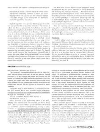 Jan/Feb 2014 • The Federal Lawyer • 9
anxious merchant how legitimate a pending transaction is likely to be:
For example, if you are a customer with an IP address in San
Francisco but your billing address is in France, and you’re
shipping to New York City, but you live in Nigeria, Signifyd
looks at the strength of your social profile and determines
whether to approve the transactions.
Signifyd’s algorithm mines personal data to gauge the worthi-
ness and potential risk of an online transaction. For example, it
collects data from an applicant’s Facebook, Twitter, LinkedIn, and/
or Pinterest posting habits. It also looks at the customer’s purchase
history and their location based on their IP addresses. To the extent
it can do so, it also checks bank data and considers blacklists that
already exist in the credit industry. And then, boom, it makes a
recommendation to the merchant. It claims to have built a better
mousetrap by penetrating social media websites and using informa-
tion that consumers post there to evaluate their credit worthiness.
And, the problem isn’t just stopping fraudulent transactions. It is also
a problem that legitimate transactions may be declined because, in
the absence of the additional information that Signifyd analyzes, a
transaction that is actually legitimate may be declined. The Signifyd
website proudly comments that “merchants are estimated to lose 1
percent of revenue in fraud and lose an additional 3 percent annually
in wrongly declined transactions. That means merchants are not only
affected by losses, but are also losing billions in good revenue due to
existing fraud solutions.”
The Wall Street Journal reported on the anticipated launch
of Signifyd last May and quoted Ramanand as saying, “Every new
risk technology was built upon new data. … We believe the next
generation of risk technology will be around context detection (i.e.,
the ability to determine the intent or context of a transaction). The
new underlying data layer to make context detection possible will
be the Social Graph. That is what we’re building at Signifyd—using
the Social Graph to fight fraud —and we’re excited about what that
can do to protect our merchants.”
Some are expressing concerns about the type of information
being gathered and utilized by Signifyd to “protect its merchants.”
But, Ramenand points out that the information that contributes to
the Social Graph was volunteered and the source had no reasonable
expectation of privacy regarding it.
Conclusion
I would be willing to trade whatever privacy Ramanand may be
depriving me of if it means that the number of form letters I receive
from large corporations and banks diminishes appreciably and my
credit identity remains my own.
However, I have to observe that the Cyberian world we live in is
a different place than it was just a few years ago. That is something
that all of us as Americans must be concerned about, of course.
However, we as federal lawyers need to be even more concerned,
not only for the sake of our credit rating but also for the sake of the
data of our clients and the privilege that attaches to our online com-
munications with them. 
bills/113/s47/text) (last visited Sept. 23, 2013).
16
See Oliphant v. Suquamish Indian Tribe, 435 U.S. 191 (1978),
which held that Indian tribal courts do not have inherent criminal
jurisdiction to try and to punish non-Indians, and therefore may not
assume such jurisdiction unless specifically authorized to do so by
Congress. The VAWA makes some progress in softening the effects
of this landmark case that, perhaps more than any other modern-day
federal Indian law case, has been a source of frustration for Native
Americans.
17
See Tribes Hope for Some Authority to Prosecute Non-Indi-
ans, Bend Bulletin, Mar. 8, 2013, available at www.bendbulletin.
com/apps/pbcs.dll/article?AID=/20130308/NEWS0107/303080389/0/
SEARCH (last visited Sept. 27, 2013).
18
See U.S. Department of Justice letter, supra at 2.
19
See Williams, supra, at 5.
20
For a discussion of the implementing effects of the TLOA,
including costs, resource needs and complexity, see Pascua Yaqui
Tribe – Tribal Law and Order Act Update Submitted to the Indian
Law and Order Commission Field Hearing January 13, 2012,
available at www.indianlawandordercommission.com/resources/
documents/ILOCFH_PhxAZ_Testimony_PascuaYaquiTribe.pdf (last
visited Sept. 24, 2013). “Although, the Tribe has hired additional
attorneys, there is still a deficiency in resources when considering the
resulting complexity of a full blown adversarial system. For example,
the process has spurned additional appeals, evidentiary hearings, sci-
entific evidentiary analysis, expert testimony, and other indirect costs.”
21
See DOJ Bureau of Prisons Tribal Prisoner Pilot Program,
available at www.bop.gov/inmate_programs/docs/tloa.pdf (last visited
Sept. 27, 2013). “To be eligible, the offender must be:...Sentenced to a
term of 2 or more years of imprisonment with a minimum of 2 years
left to serve at the time of referral to the Bureau for pilot participa-
tion.” In the experience of some defense attorneys, tribal prosecutors
are inclined to push for sentencing of at least two years in a misguided
effort to have convicts incarcerated at federal expense, not tribal
expense. As a result, plea negotiations have become less frequent and
more protracted. Traditional notions of restorative justice and com-
munity healing, as alternatives to punishment, suffer in the process.
22
Attorney M. Brent Leonhard has had various legal positions
in Indian Country. He headed the Public Defender’s Office of the
Coleville Reservation in northern Washington state, was previously
the Deputy Attorney General for the CTUIR, and is currently Attor-
ney for Office of Legal Counsel for the CTUIR. He is also a Special
Assistant United States Attorney.
23
Being a member of a state bar does not qualify an attorney for
practice in a tribal court. In addition to other tribal bar admission
requirements, many tribes have a written bar exam, such as the Tul-
alip Tribe in northwest Washington (a two hour written exam) and
the Warm Springs Tribe (a four hour written exam). To sit for the
exams, or to meet other admission requirements, an attorney cannot
be in trouble with any other bar of which he or she may already be a
member, whether state, federal or tribal. Training opportunities can
be found in law schools, which offer courses in federal Indian law, plus
local, regional and national seminars and conferences.
SIDEBAR continued from page 6
 