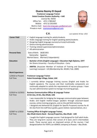 Page 1 of 3
Osama Nazmy El-Sayed
Freelancer Language Trainer
Dubai Creative Clusters Authority – UAE
License No. 93435
Office Tel.: +971 3 7801467
Mobile: +971 52 2923305
Work e-mail: learn.live.language.uae@gmail.com
Private e-mail: osamanazmy@gmail.com
C.V. Last Updated: 04-Apr.-2016
Career Field  English language training for adults/students
 Arabic language training for English speaking adults/students
 Designing English language courses/curricula/multimedia
 Online training administration
 Training-related supervision/administration
 HR administration
Personal Data Date of Birth: 28/8/1955
Nationality: Egyptian
Marital Status: Married (2 dependents)
Education - Bachelor of Arts (English Language) + Education High Diploma, 1977
Ain Shams University – Faculty of Education - Cairo.
- AMITOL (Associate Member of Institute of Training and Occupational
Learning) Liverpool – UK (Membership No. 40100 / Feb. 2009)
Work Experience
1/2016 to Present
Full Time
Freelancer Language Trainer
Dubai Knowledge Village, Dubai, UAE
- I currently deliver language training courses (English and Arabic for
English speakers). The courses and their multimedia components are
continually adapted to satisfy the requirements of various groups. I have
my own administrative system to manage my training groups.
2/2010 to 12/2015
Full Time
Business Communication Officer & Language Trainer
Al Ain Zoo, Al Ain, Abu Dhabi, UAE
- I was responsible for bridging the language communication gaps between
Arabic and English mother-tongue speakers through classroom-based
courses, online training programs, and on-the-job field mentoring.
- I designed and delivered ESL (English for Specific Purposes) courses for Al
Ain Zoo front-line staff (tour guides, guest relation representatives, etc.)
3/2007 to 1/2010
Full Time
Training Officer & English Language Trainer,
Abu Dhabi Islamic Bank – Burooj Properties, Abu Dhabi - UAE
- I taught the English Language courses I had designed for Gulf adult Arabs.
They are long-term courses that consist of 6 basic and 6 intermediate
levels. These courses were an improved version of the courses I had
designed before for FERTIL (an ADNOC company) at Ruwais – Abu Dhabi.
 