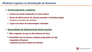  Constrangimentos Logísticos
 Pontos de venda localizados no meio urbano
 Áreas de difícil acesso de viaturas pesadas e restrições legais
(horários e formatos de camiões)
 Lojas com áreas de armazenagem reduzidas
 Necessidades de abastecimento destas secções
Mais exigentes do que as dos lineares de Seco
Possibilitar que os lineares estejam preparados em loja
- reposição e frescura
- resposta aos picos diários de clientes
Eficiência Logística na Distribuição de Perecíveis
 