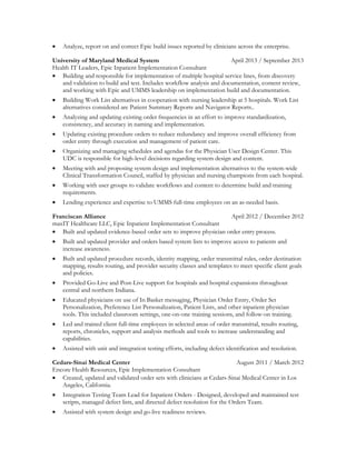 Analyze, report on and correct Epic build issues reported by clinicians across the enterprise.
University of Maryland Medical System April 2013 / September 2013
Health IT Leaders, Epic Inpatient Implementation Consultant
 Building and responsible for implementation of multiple hospital service lines, from discovery
and validation to build and test. Includes workflow analysis and documentation, content review,
and working with Epic and UMMS leadership on implementation build and documentation.
 Building Work List alternatives in cooperation with nursing leadership at 5 hospitals. Work List
alternatives considered are Patient Summary Reports and Navigator Reports..
 Analyzing and updating existing order frequencies in an effort to improve standardization,
consistency, and accuracy in naming and implementation.
 Updating existing procedure orders to reduce redundancy and improve overall efficiency from
order entry through execution and management of patient care.
 Organizing and managing schedules and agendas for the Physician User Design Center. This
UDC is responsible for high-level decisions regarding system design and content.
 Meeting with and proposing system design and implementation alternatives to the system-wide
Clinical Transformation Council, staffed by physician and nursing champions from each hospital.
 Working with user groups to validate workflows and content to determine build and training
requirements.
 Lending experience and expertise to UMMS full-time employees on an as-needed basis.
Franciscan Alliance April 2012 / December 2012
maxIT Healthcare LLC, Epic Inpatient Implementation Consultant
 Built and updated evidence-based order sets to improve physician order entry process.
 Built and updated provider and orders based system lists to improve access to patients and
increase awareness.
 Built and updated procedure records, identity mapping, order transmittal rules, order destination
mapping, results routing, and provider security classes and templates to meet specific client goals
and policies.
 Provided Go-Live and Post-Live support for hospitals and hospital expansions throughout
central and northern Indiana.
 Educated physicians on use of In Basket messaging, Physician Order Entry, Order Set
Personalization, Preference List Personalization, Patient Lists, and other inpatient physician
tools. This included classroom settings, one-on-one training sessions, and follow-on training.
 Led and trained client full-time employees in selected areas of order transmittal, results routing,
reports, chronicles, support and analysis methods and tools to increase understanding and
capabilities.
 Assisted with unit and integration testing efforts, including defect identification and resolution.
Cedars-Sinai Medical Center August 2011 / March 2012
Encore Health Resources, Epic Implementation Consultant
 Created, updated and validated order sets with clinicians at Cedars-Sinai Medical Center in Los
Angeles, California.
 Integration Testing Team Lead for Inpatient Orders - Designed, developed and maintained test
scripts, managed defect lists, and directed defect resolution for the Orders Team.
 Assisted with system design and go-live readiness reviews.
 