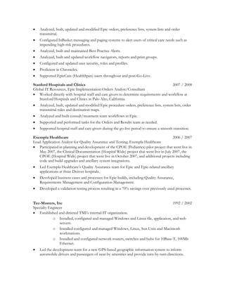  Analyzed, built, updated and modified Epic orders, preference lists, system lists and order
transmittal.
 Configured InBasket messaging and paging systems to alert users of critical care needs such as
impending high-risk procedures.
 Analyzed, built and maintained Best Practice Alerts.
 Analyzed, built and updated workflow navigators, reports and print groups.
 Configured and updated user security, roles and profiles.
 Proficient in Chronicles.
 Supported EpicCare (HealthSpan) users throughout and post-Go-Live.
Stanford Hospitals and Clinics 2007 / 2008
Global IT Resources, Epic Implementation Orders Analyst/Consultant
 Worked directly with hospital staff and care givers to determine requirements and workflow at
Stanford Hospitals and Clinics in Palo Alto, California.
 Analyzed, built, updated and modified Epic procedure orders, preference lists, system lists, order
transmittal rules and destination maps.
 Analyzed and built consult/treatment team workflows in Epic.
 Supported and performed tasks for the Orders and Results team as needed.
 Supported hospital staff and care givers during the go-live period to ensure a smooth transition.
Exempla Healthcare 2006 / 2007
Lead Application Analyst for Quality Assurance and Testing; Exempla Healthcare
 Participated in planning and development of the CPOE (Pediatrics) pilot project that went live in
May 2007, the Clinical Documentation (Hospital Wide) project that went live in July 2007, the
CPOE (Hospital Wide) project that went live in October 2007, and additional projects including
code and build upgrades and ancillary system integrations.
 Led Exempla Healthcare’s Quality Assurance team for Epic and Epic-related ancillary
applications at three Denver hospitals.
 Developed business cases and processes for Epic builds, including Quality Assurance,
Requirements Management and Configuration Management.
 Developed a validation testing process resulting in a 70% savings over previously used processes.
Tec-Masters, Inc 1992 / 2002
Specialty Engineer
 Established and directed TMI’s internal IT organization.
o Installed, configured and managed Windows and Linux file, application, and web
servers.
o Installed configured and managed Windows, Linux, Sun Unix and Macintosh
workstations.
o Installed and configured network routers, switches and hubs for 10Base-T, 100Mb
Ethernet.
 Led the development team for a new GPS-based geographic information system to inform
automobile drivers and passengers of near-by amenities and provide turn-by-turn directions.
 