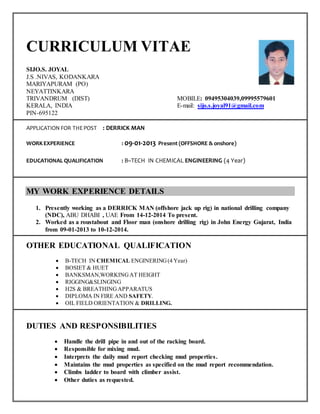 CURRICULUM VITAE
SIJO.S. JOYAL
J.S .NIVAS, KODANKARA
MARIYAPURAM (PO)
NEYATTINKARA
TRIVANDRUM (DIST) MOBILE: 09495304039,09995579601
KERALA, INDIA E-mail: sijo.s.joyal91@gmail.com
PIN-695122
APPLICATION FOR THEPOST : DERRICK MAN
WORKEXPERIENCE : 09-01-2013 Present (OFFSHORE & onshore)
EDUCATIONAL QUALIFICATION : B–TECH IN CHEMICAL ENGINEERING (4 Year)
MY WORK EXPERIENCE DETAILS
1. Presently working as a DERRICK MAN (offshore jack up rig) in national drilling company
(NDC), ABU DHABI , UAE From 14-12-2014 To present.
2. Worked as a roustabout and Floor man (onshore drilling rig) in John Energy Gujarat, India
from 09-01-2013 to 10-12-2014.
OTHER EDUCATIONAL QUALIFICATION
 B-TECH IN CHEMICAL ENGINERING(4 Year)
 BOSIET & HUET
 BANKSMAN,WORKINGAT HEIGHT
 RIGGING&SLINGING
 H2S & BREATHINGAPPARATUS
 DIPLOMA IN FIRE AND SAFETY.
 OIL FIELD ORIENTATION & DRILLING.
DUTIES AND RESPONSIBILITIES
 Handle the drill pipe in and out of the racking board.
 Responsible for mixing mud.
 Interprets the daily mud report checking mud properties.
 Maintains the mud properties as specified on the mud report recommendation.
 Climbs ladder to board with climber assist.
 Other duties as requested.
 