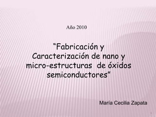 Año 2010


       “Fabricación y
 Caracterización de nano y
micro-estructuras de óxidos
     semiconductores”


                     María Cecilia Zapata
                                            1
 
