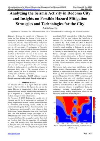 International Journal of Advanced Engineering, Management and Science (IJAEMS) [Vol-2, Issue-12, Dec- 2016]
Infogain Publication (Infogainpublication.com) ISSN : 2454-1311
www.ijaems.com Page | 2157
Analyzing the Seismic Activity in Dodoma City
and Insights on Possible Hazard Mitigation
Strategies and Technologies for the City
Asinta Manyele
Department of Electronics and Telecommunication, Dar es Salaam Institute of Technology, Dar es Salaam, Tanzania
Abstract— Dodoma, the capital city of Tanzania, lies
within the East African Rift System (EARS) prone to
earthquake of moderate to strong ground shaking. In the
recent years, Dodoma area has been hit by earthquakes
with considerable damages to build environments as the
case for the magnitude 5.5 earthquakes of November
2002 that induced several cracks to National Parliament
building and brought several panics to Tanzanian
Members of Parliament who was in the session. By
revisiting the geologic setting of Dodoma, earthquake
activities and the current technologies for earthquake
monitoring in the urban areas, the study proposes the
community earthquake monitoring network for Dodoma
City and the nearby populations that are currently
dwelling in background with possibility for earthquake of
magnitude larger than 5. The proposed network of
seismic sensors can help in providing 10 seconds of
warning times to Dodoma city dwellers.
Keywords— Earthquake, MEMS Seismic sensors,
Seismic sensor networks, seismic hazard, seismic alerts.
I. INTRODUCTION
The Dodoma city lies in a region where the eastern
branch of the East African Rift System dies out into the
craton. The area is characterized by low- to moderate-
magnitude seismic activity, with few large earthquakes of
up to magnitude 6.2, capable of inducing small to
medium damages to build infrastructures.
On November 4, 2002, Dodoma, the capital city of
Tanzania was hit by an earthquake of magnitude 5.5
during the parliament session, causing panics to Member
of Parliament and inducing several cracks to the
parliament building [6]). Surface dislocations in the form
of fractures were also reported by local villagers in their
fields, in the Chenene Mountains close to the Great North
Road and near Chenene village (Macheyeki et al.,
2008).The epicenter for the event was within the Chenene
Mountains that lies within an area between the Bubu fault
and Hombolo fault. Also, the magnitude 6.1 earthquake
of 7 May 1964, which occurred along the southern border
of the Eyasi basin, was strongly felt in the region. Most
recently, on 13 July 2016 an earthquake of magnitude 5.1
according to NEIC occurred about 62 km from Msanga
and about 79.3 km from Dodoma, the Capital city of
Tanzania [12]. The intensity of the event in Dodoma city
as reported by USGS system was about 4 Modified
Mercalli Intensity (MMI) scale, which is high enough to
be felt by people dwelling in Dodoma city as well as
neighbouring towns and villages. This event was felt up
to a distance of about 500 km away, and as far as Nairobi,
Kenya. Although Tanzania operates the National
broadband seismic stations closer to the event epicenter,
until the writing of this document, no processed data for
the event from the Tanzanian seismic station were
available on the international seismic bulletins for the
event [13].
The tectonic study, active faults identification and the
seismic sources characterization with respect to the
locations of urban areas in the region by Daudi [2] and
Msabi [3], have also indicated that most of the seismic
generated frequencies from the EARS sources may reach
the Dodoma urban sites with significant amount of
energy. Further study undertake by Lupogo et al [4] on
seismic site effects of the Dodoma area based on
qualitative characterization of the local soil conditions
and the expected influence in amplification during the
earthquake, provides characterization of seismic
generated ground shaking amplification effects for the
urban area of Dodoma shown in Figure 1.
Fig.1: Earthquake amplification map for urban area of
Dodoma,[4]
 