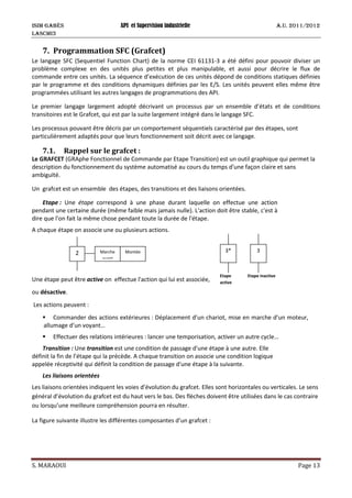 ISIM Gabès API et Supervision industrielle A.U. 2011/2012
LASCMI3
S. MARAOUI Page 13
7. Programmation SFC (Grafcet)
Le langage SFC (Sequentiel Function Chart) de la norme CEI 61131-3 a été défini pour pouvoir diviser un
problème complexe en des unités plus petites et plus manipulable, et aussi pour décrire le flux de
commande entre ces unités. La séquence d’exécution de ces unités dépond de conditions statiques définies
par le programme et des conditions dynamiques définies par les E/S. Les unités peuvent elles même être
programmées utilisant les autres langages de programmations des API.
Le premier langage largement adopté décrivant un processus par un ensemble d’états et de conditions
transitoires est le Grafcet, qui est par la suite largement intégré dans le langage SFC.
Les processus pouvant être décris par un comportement séquentiels caractérisé par des étapes, sont
particulièrement adaptés pour que leurs fonctionnement soit décrit avec ce langage.
7.1. Rappel sur le grafcet :
Le GRAFCET (GRAphe Fonctionnel de Commande par Etape Transition) est un outil graphique qui permet la
description du fonctionnement du système automatisé au cours du temps d'une façon claire et sans
ambiguïté.
Un grafcet est un ensemble des étapes, des transitions et des liaisons orientées.
Etape : Une étape correspond à une phase durant laquelle on effectue une action
pendant une certaine durée (même faible mais jamais nulle). L'action doit être stable, c'est à
dire que l'on fait la même chose pendant toute la durée de l'étape.
A chaque étape on associe une ou plusieurs actions.
Une étape peut être active on effectue l'action qui lui est associée,
ou désactive.
Les actions peuvent :
 Commander des actions extérieures : Déplacement d’un chariot, mise en marche d’un moteur,
allumage d’un voyant…
 Effectuer des relations intérieures : lancer une temporisation, activer un autre cycle…
Transition : Une transition est une condition de passage d'une étape à une autre. Elle
définit la fin de l’étape qui la précède. A chaque transition on associe une condition logique
appelée réceptivité qui définit la condition de passage d'une étape à la suivante.
Les liaisons orientées
Les liaisons orientées indiquent les voies d’évolution du grafcet. Elles sont horizontales ou verticales. Le sens
général d’évolution du grafcet est du haut vers le bas. Des flèches doivent être utilisées dans le cas contraire
ou lorsqu’une meilleure compréhension pourra en résulter.
La figure suivante illustre les différentes composantes d’un grafcet :
3* 3
Etape
active
Etape inactive
2 Marche
avant
Montée
 