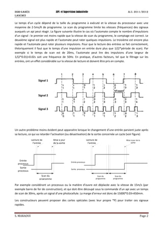 ISIM Gabès API et Supervision industrielle A.U. 2011/2012
LASCMI3
S. MARAOUI Page 2
Le temps d’un cycle dépend de la taille du programme à exécuté et la vitesse du processeur avec une
moyenne de 2-5ms/K de programme. Le scan du programme limite les vitesses (fréquences) des signaux
auxquels un api peut réagir. La figure suivante illustre le cas où l’automate compte le nombre d’impulsions
d’un signal : le premier est moins rapide que la vitesse de scan du programme, le comptage est correct. Le
deuxième signal est plus rapide et l’automate peut rater quelques impulsions. Le troisième est encore plus
rapide et l’automate peut rater plusieurs impulsions. Pour que la lecture des entrées se fait correctement,
théoriquement il faut que le temps d’une impulsion en entrée dure plus que 1/(2*période de scan). Par
exemple si le temps de scan est de 20ms, l’automate peut lire des impulsions d’une largeur de
1/(2*0.01)=0.02s soit une fréquence de 50Hz. En pratique, d’autres facteurs, tel que le filtrage sur les
entrées, ont un effet considérable sur la vitesse de lecture et doivent être pris en compte.
Un autre problème moins évident peut apparaitre lorsque le changement d’une entrée parvient juste après
sa lecture, ce qui va retarder l’activation (ou désactivation) de la sortie concernée un cycle (voir figure)
Entrée
processus
Sortie
processus
Scan du
programme
Lecture de
l’entrée
Mise à jour
de la sortie
Entrée processus
Sortie processus
Scan du
programme
Lecture de
l’entrée
Mise à jour de la
sortie
Scan du
programme
Par exemple considérant un processus ou la matière d’ouvre est déplacée avec la vitesse de 15m/s (par
exemple barre de fer de construction), et qui doit être découpé sous la commande d’un api avec un temps
de scan de 30ms, après un signal d’une photocellule. La marge d’erreur est donc de 15000*0.03=450mm.
Les constructeurs peuvent proposer des cartes spéciales (avec leur propre *P) pour traiter ces signaux
rapides.
Signal 1
Signal 2
Signal 3
 