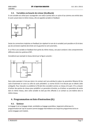 ISIM Gabès API et Supervision industrielle A.U. 2011/2012
LASCMI3
S. MARAOUI Page 7
3.3. Variables en boucle de retour (feedback)
Si une variable est utilisé pour sauvegarder une valeur (sortie) dans un cycle et lue comme une entrée dans
le cycle suivant dans le même réseau, elle est appelée variable en feedback
Seules les connections implicites en feedback (en répétant le nom de la variable) sont possible en LD et donc
pas de connexion explicite (de droite vers la gauche) ne sont autorisées.
Si un FB et une variable en feedback font partie du même réseau, ceci peut conduire à des comportements
différents selon les systèmes d’API.
Considérant par exemple le réseau donné par la figure suivante :
Dans cette exemple il n’est pas claire si le contact var2 sera attribué la valeur du paramètre FBname O2 du
cycle d’automate en cours ou celle du cycle précèdent. La norme 61131-3 ne discute pas en détails cette
ambiguïté. Pour résoudre ce problème le FB doit être considéré comme un réseau LD à part. S’il y a besoin
d’utiliser des parties du réseau pour prédéfinir un paramètre d’entrée, ou d’utiliser un paramètre de sortie
dans le même réseau, alors cette variable ne doit pas être affectée à un contact ou une bobine dans le
même réseau.
4. Programmation en liste d’instruction (IL)
4.1. Syntaxe
Le langage IL est un langage simple, semblable au langage assembleur, largement utilisé pour la
programmation de l’api et souvent comme langage intermédiaire vers lequel les programmes écrits en
autres langages sont traduits.
 