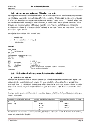 ISIM Gabès API et Supervision industrielle A.U. 2011/2012
LASCMI3
S. MARAOUI Page 9
4.2. Accumulateur universel (Résultat courant)
Les langages assembleurs standards se basent sur une architecture matérielle dans laquelle un accumulateur
est utilisé pour sauvegarder les résultats des différentes opérations effectuées par le processeur. Le langage
IL offre cette possibilité d’accumulateur appelé résultat courant (Current Result, CR). Toutefois le CR n’a pas
un nombre de bits fixes comme pour un accumulateur, le compilateur IL assure qu’un accumulateur virtuel
(incluant une pile accumulateur) est toujours disponible pour n’importe quelle largeur de mémoire. Le
nombre de bits dépond de type de donnée de l’opérande, et elle varie d’instruction à autre pour s’adapter à
l’instruction la plus récente.
Les types de données dans le CR peuvent être :
- élémentaires
- Composées (structure, array, …)
- Fonction bloc.
Exemple :
VAR_INPUT
FirstOperand: INT;
END_VAR
VAR
SecondOperand, ThirdOperand: INT := 10;
WordVar: WORD;
END_VAR
LD 1 (* 1 {INT} *)
ADD FirstOperand (* 11 {INT} *)
ST SecondOperand (* 11 {INT} *)
LT ThirdOperand (* Faux {BOOL} *)
AND WordVar (* Erreur: WordVar est de type WORD, pas BOOL comme CR *)
(* type de donnée non compatible *)
ST Exam43
4.3. Utilisation des fonctions ou blocs fonctionnels (FB):
• Appelle d’une fonction
Une fonction est appelée en IL en écrivant son nom. Les paramètres de cette fonction suivent séparé » par
des virgules. Les paramètres formels peuvent être aussi prendre les valeurs actuelles en ligne par ligne
utilisant le signe « := ». le premier paramètre de la fonction est le CR, il faut donc qu’il soit charger just avant
l’appel de la fonction. Le premier opérande dans l’appelle de la fonction est le deuxième paramètre, ainsi de
sutie.
Exemple : soit la fonction LIMIT ayant trois paramètres d’appel, MN, MX et IN, l’appel de cette fonction peut
se faire comme suit :
Utilisant les paramètres actuels Utilisant les paramètres formels Utilisant les paramètres formels
LD 1
Limit 2,3
LIMIT(
MN :=1
MX :=2
IN :=3
)
LIMIT(
MX :=2
MX :=1
IN :=3
)
Une fonction doit retourner au moins une sortie, dont le type est spécifié dans la déclaration de la fonction,
et qui sera sauvegarder dans CR.
 