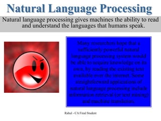 Natural language processing gives machines the ability to read
and understand the languages that humans speak.
Many researchers hope that a
sufficiently powerful natural
language processing system would
be able to acquire knowledge on its
own, by reading the existing text
available over the internet. Some
straightforward applications of
natural language processing include
information retrieval (or text mining)
and machine translation.
Rahul - CA Final Student
 