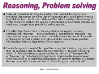  Early AI researchers developed algorithms that imitated the step-by-step
reasoning that humans use when they solve puzzles, play board games or make
logical deductions. By the late 1980s and '90s, AI research had also developed
highly successful methods for dealing with uncertain or incomplete information,
employing concepts from probability and economics.
 For difficult problems, most of these algorithms can require enormous
computational resources — most experience a "combinatorial explosion": the
amount of memory or computer time required becomes astronomical when the
problem goes beyond a certain size. The search for more efficient problem
solving algorithms is a high priority for AI research.
 Human beings solve most of their problems using fast, intuitive judgments rather
than the conscious, step-by-step deduction that early AI research was able to
model. AI has made some progress at imitating this kind of "sub-symbolic"
problem solving: embodied agent approaches emphasize the importance of
sensorimotor skills to higher reasoning; neural net research attempts to simulate
the structures inside human and animal brains that gives rise to this skill.
Rahul - CA Final Student
 