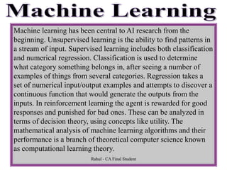 Machine learning has been central to AI research from the
beginning. Unsupervised learning is the ability to find patterns in
a stream of input. Supervised learning includes both classification
and numerical regression. Classification is used to determine
what category something belongs in, after seeing a number of
examples of things from several categories. Regression takes a
set of numerical input/output examples and attempts to discover a
continuous function that would generate the outputs from the
inputs. In reinforcement learning the agent is rewarded for good
responses and punished for bad ones. These can be analyzed in
terms of decision theory, using concepts like utility. The
mathematical analysis of machine learning algorithms and their
performance is a branch of theoretical computer science known
as computational learning theory.
Rahul - CA Final Student
 