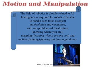 The field of robotics is closely related to AI.
Intelligence is required for robots to be able
to handle such tasks as object
manipulation and navigation,
with sub-problems of localization
(knowing where you are),
mapping (learning what is around you) and
motion planning (figuring out how to get there)
Rahul - CA Final Student
 