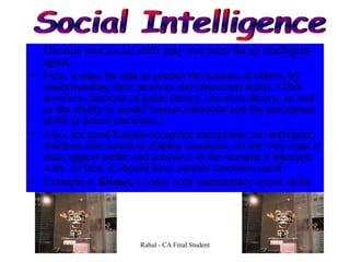 Emotion and social skills play two roles for an intelligent
agent.
• First, it must be able to predict the actions of others, by
understanding their motives and emotional states. (This
involves elements of game theory, decision theory, as well
as the ability to model human emotions and the perceptual
skills to detect emotions.)
• Also, for good human-computer interaction, an intelligent
machine also needs to display emotions. At the very least it
must appear polite and sensitive to the humans it interacts
with. At best, it should have normal emotions itself
• Example is Kismet, a robot with rudimentary social skills
Rahul - CA Final Student
 