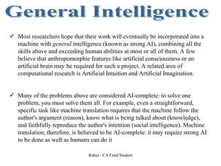  Most researchers hope that their work will eventually be incorporated into a
machine with general intelligence (known as strong AI), combining all the
skills above and exceeding human abilities at most or all of them. A few
believe that anthropomorphic features like artificial consciousness or an
artificial brain may be required for such a project. A related area of
computational research is Artificial Intuition and Artificial Imagination.
 Many of the problems above are considered AI-complete: to solve one
problem, you must solve them all. For example, even a straightforward,
specific task like machine translation requires that the machine follow the
author's argument (reason), know what is being talked about (knowledge),
and faithfully reproduce the author's intention (social intelligence). Machine
translation, therefore, is believed to be AI-complete: it may require strong AI
to be done as well as humans can do it
Rahul - CA Final Student
 