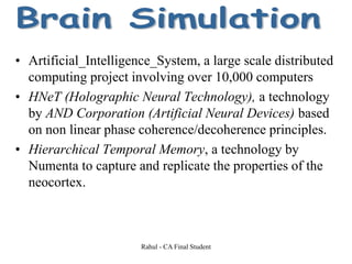• Artificial_Intelligence_System, a large scale distributed
computing project involving over 10,000 computers
• HNeT (Holographic Neural Technology), a technology
by AND Corporation (Artificial Neural Devices) based
on non linear phase coherence/decoherence principles.
• Hierarchical Temporal Memory, a technology by
Numenta to capture and replicate the properties of the
neocortex.
Rahul - CA Final Student
 