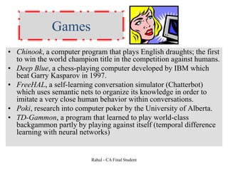 Games
• Chinook, a computer program that plays English draughts; the first
to win the world champion title in the competition against humans.
• Deep Blue, a chess-playing computer developed by IBM which
beat Garry Kasparov in 1997.
• FreeHAL, a self-learning conversation simulator (Chatterbot)
which uses semantic nets to organize its knowledge in order to
imitate a very close human behavior within conversations.
• Poki, research into computer poker by the University of Alberta.
• TD-Gammon, a program that learned to play world-class
backgammon partly by playing against itself (temporal difference
learning with neural networks)
Rahul - CA Final Student
 
