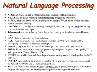  AIML, an XML dialect for creating natural language software agents.
 A.L.I.C.E., an award-winning natural language processing chatterbot.
 ELIZA, a famous 1966 computer program by Joseph Weizenbaum, which parodied
person-centered therapy.
 InfoTame, a text analysis search engine originally developed by the KGB for sorting
communications intercepts.
 Jabberwacky, a chatterbot by Rollo Carpenter, aiming to simulate a natural human
chat.
 KAR-Talk, a chatterbot by I.-A.Industrie.
 PARRY, another early famous chatterbot, written in 1972 by Kenneth Colby,
attempting to simulate a paranoid schizophrenic.
 Proverb, a system that can solve crossword puzzles better than most humans.
 SHRDLU, an early natural language processing computer program developed by Terry
Winograd at MIT from 1968 to 1970.
 START, the world's first web-based question answering system, developed at the MIT
CSAIL.
 SYSTRAN, a machine translation technology by a company of the same name, used
by Yahoo!, AltaVista and Google, among others.
 Texai, an open source project to create artificial intelligence, starting with a bootstrap
English dialog system that intelligently acquires knowledge and behaviors.
Rahul - CA Final Student
 