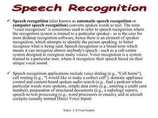  Speech recognition (also known as automatic speech recognition or
computer speech recognition) converts spoken words to text. The term
"voice recognition" is sometimes used to refer to speech recognition where
the recognition system is trained to a particular speaker - as is the case for
most desktop recognition software, hence there is an element of speaker
recognition, which attempts to identify the person speaking, to better
recognize what is being said. Speech recognition is a broad term which
means it can recognize almost anybody's speech - such as a call-centre
system designed to recognize many voices. Voice recognition is a system
trained to a particular user, where it recognizes their speech based on their
unique vocal sound.
 Speech recognition applications include voice dialing (e.g., "Call home"),
call routing (e.g., "I would like to make a collect call"), domotic appliance
control and content-based spoken audio search (e.g., find a podcast where
particular words were spoken), simple data entry (e.g., entering a credit card
number), preparation of structured documents (e.g., a radiology report),
speech-to-text processing (e.g., word processors or emails), and in aircraft
cockpits (usually termed Direct Voice Input)
Rahul - CA Final Student
 