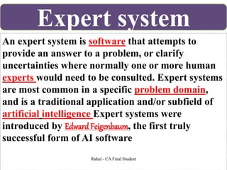 An expert system is software that attempts to
provide an answer to a problem, or clarify
uncertainties where normally one or more human
experts would need to be consulted. Expert systems
are most common in a specific problem domain,
and is a traditional application and/or subfield of
artificial intelligence Expert systems were
introduced by Edward Feigenbaum, the first truly
successful form of AI software
Expert system
Rahul - CA Final Student
 