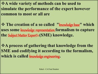 A wide variety of methods can be used to
simulate the performance of the expert however
common to most or all are
 The creation of a so called "knowledge base" which
uses some knowledge representation formalism to capture
the Subject MatterExpert's (SME) knowledge.
A process of gathering that knowledge from the
SME and codifying it according to the formalism,
which is called knowledge engineering.
Rahul - CA Final Student
 