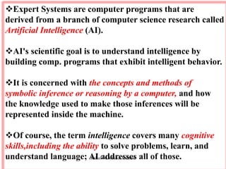 Expert Systems are computer programs that are
derived from a branch of computer science research called
Artificial Intelligence (AI).
AI's scientific goal is to understand intelligence by
building comp. programs that exhibit intelligent behavior.
It is concerned with the concepts and methods of
symbolic inference or reasoning by a computer, and how
the knowledge used to make those inferences will be
represented inside the machine.
Of course, the term intelligence covers many cognitive
skills,including the ability to solve problems, learn, and
understand language; AI addresses all of those.
Rahul - CA Final Student
 