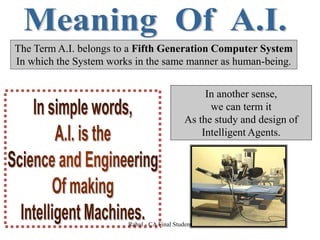 The Term A.I. belongs to a Fifth Generation Computer System
In which the System works in the same manner as human-being.
In another sense,
we can term it
As the study and design of
Intelligent Agents.
Rahul - CA Final Student
 