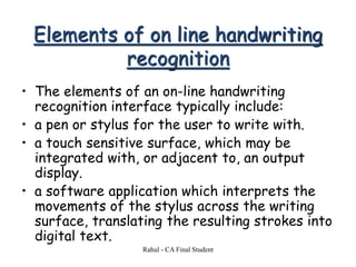 Elements of on line handwriting
recognition
• The elements of an on-line handwriting
recognition interface typically include:
• a pen or stylus for the user to write with.
• a touch sensitive surface, which may be
integrated with, or adjacent to, an output
display.
• a software application which interprets the
movements of the stylus across the writing
surface, translating the resulting strokes into
digital text.
Rahul - CA Final Student
 